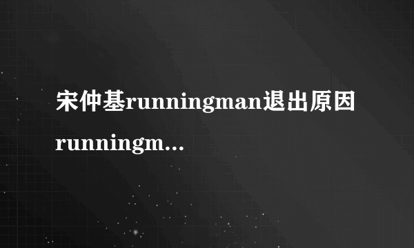 宋仲基runningman退出原因runningman宋仲基回归是哪期_飞外网