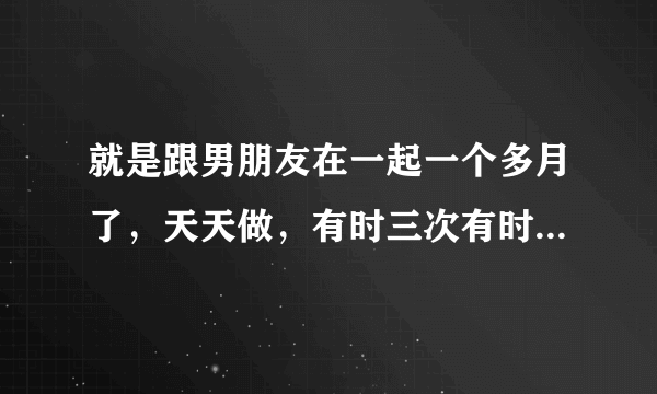 就是跟男朋友在一起一个多月了，天天做，有时三次有时四次，如果平均下来也就是每天三四次连着快一个月...