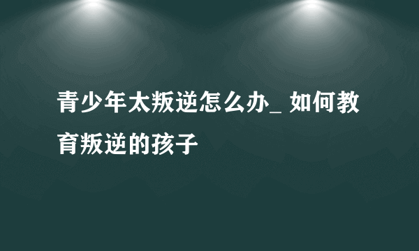 青少年太叛逆怎么办_ 如何教育叛逆的孩子