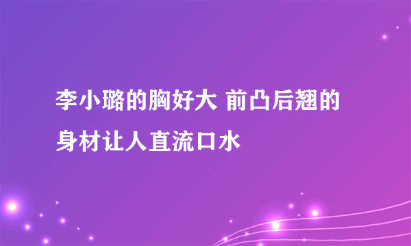 李小璐的胸好大 前凸后翘的身材让人直流口水