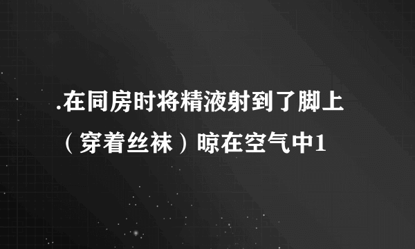 .在同房时将精液射到了脚上（穿着丝袜）晾在空气中1