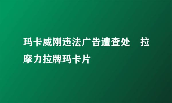 玛卡威刚违法广告遭查处　拉摩力拉牌玛卡片