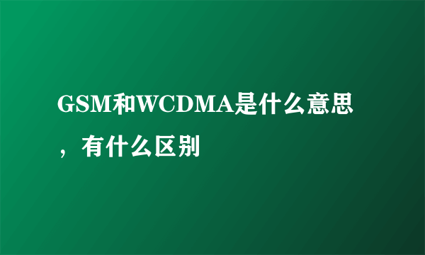 GSM和WCDMA是什么意思，有什么区别