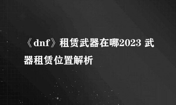 《dnf》租赁武器在哪2023 武器租赁位置解析