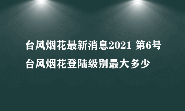 台风烟花最新消息2021 第6号台风烟花登陆级别最大多少