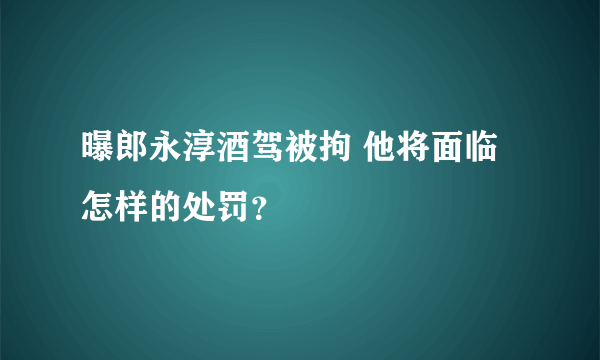 曝郎永淳酒驾被拘 他将面临怎样的处罚？