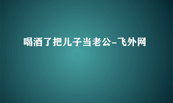 喝酒了把儿子当老公-飞外网