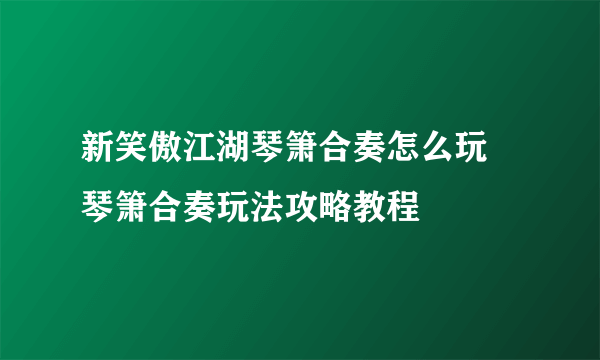 新笑傲江湖琴箫合奏怎么玩 琴箫合奏玩法攻略教程