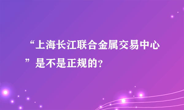 “上海长江联合金属交易中心”是不是正规的？