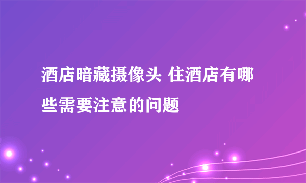 酒店暗藏摄像头 住酒店有哪些需要注意的问题