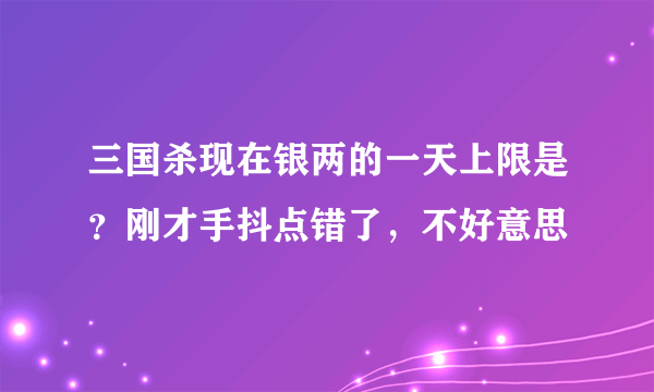 三国杀现在银两的一天上限是？刚才手抖点错了，不好意思