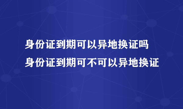 身份证到期可以异地换证吗 身份证到期可不可以异地换证