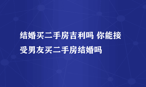 结婚买二手房吉利吗 你能接受男友买二手房结婚吗