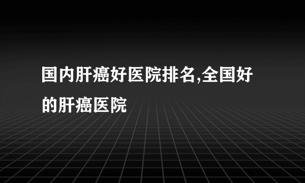 国内肝癌好医院排名,全国好的肝癌医院