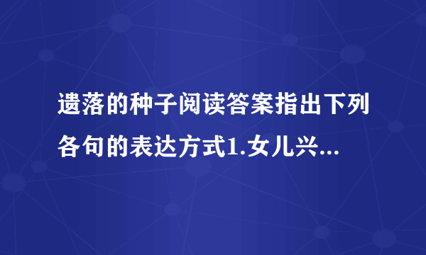 遗落的种子阅读答案指出下列各句的表达方式1.女儿兴冲冲的从学校.扁平瘦小毫不起眼的那种2.它叶片发育得.肥瘦恰好品味下面句子的精彩之处它矮壮的枝叶恣意舒展.一株生机蓬勃的植物作者为什么要描写花园里玉兰、茉莉、夜来香、玫瑰、蝴蝶兰等花儿的美丽芬芳?本文没有仅仅停留于对这颗种子的描写,而是由这颗种子写到（ ）,作者由此感悟到（ ）由于时间关系,原文就不给出了,如果因此对答题者带来的不便,敬请谅解,由于时间关系,希望答题者们能尽量快点,