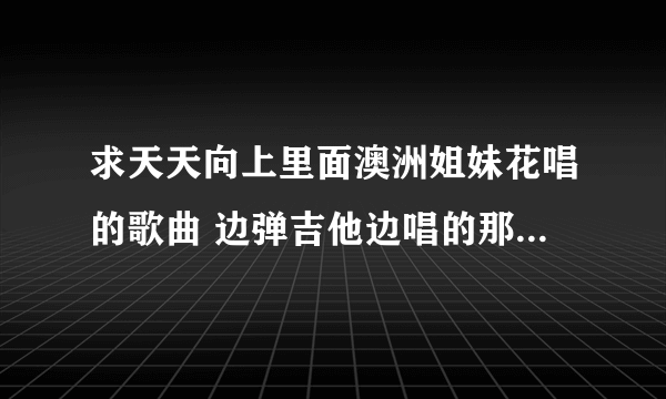 求天天向上里面澳洲姐妹花唱的歌曲 边弹吉他边唱的那首 麻烦发邮箱 谢谢 228943367@qq？