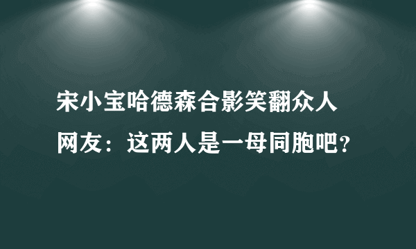 宋小宝哈德森合影笑翻众人 网友：这两人是一母同胞吧？