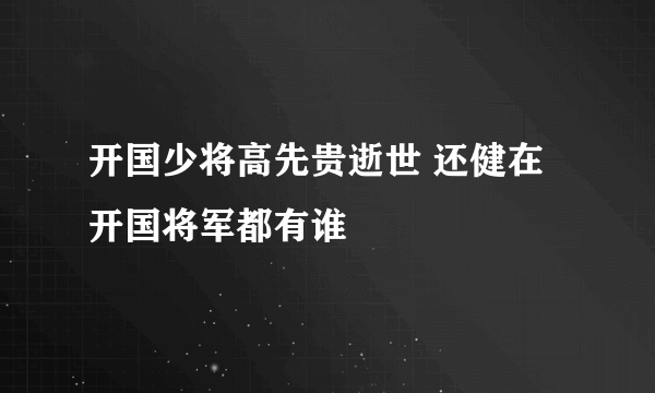 开国少将高先贵逝世 还健在开国将军都有谁