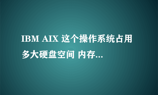 IBM AIX 这个操作系统占用多大硬盘空间 内存要多大？？那OPPO的MAC。。操作系统呢？？那red hat 小红帽呢