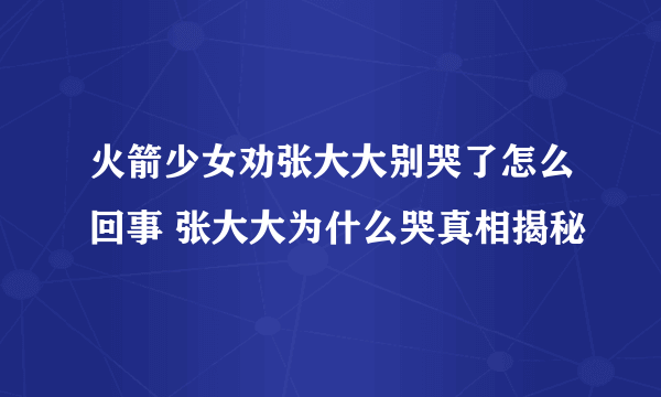 火箭少女劝张大大别哭了怎么回事 张大大为什么哭真相揭秘