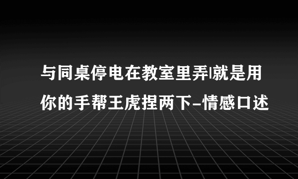 与同桌停电在教室里弄|就是用你的手帮王虎捏两下-情感口述