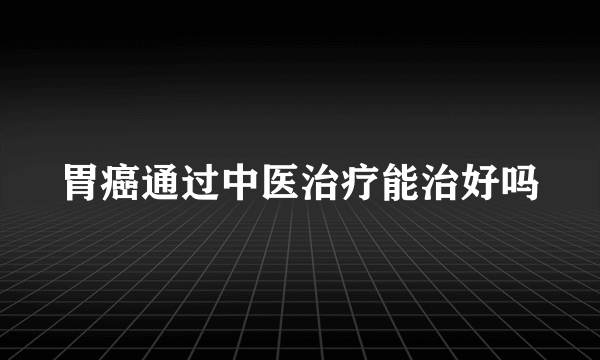 胃癌通过中医治疗能治好吗