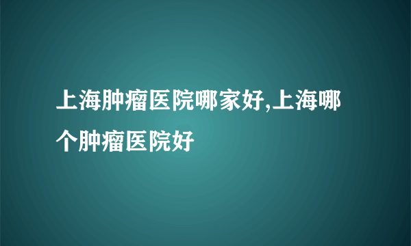 上海肿瘤医院哪家好,上海哪个肿瘤医院好