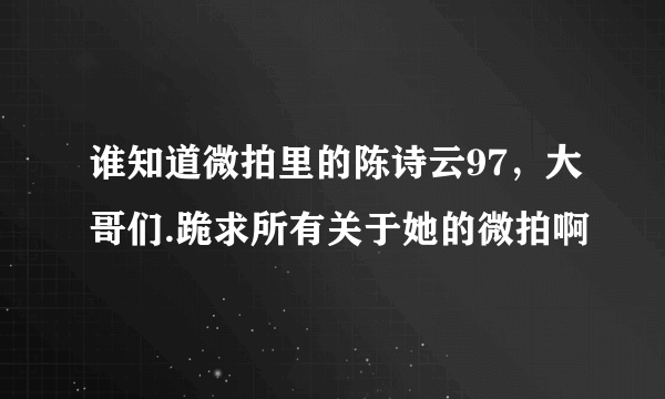 谁知道微拍里的陈诗云97，大哥们.跪求所有关于她的微拍啊