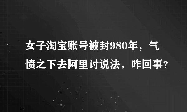 女子淘宝账号被封980年，气愤之下去阿里讨说法，咋回事？