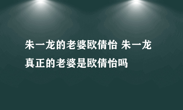 朱一龙的老婆欧倩怡 朱一龙真正的老婆是欧倩怡吗