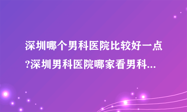 深圳哪个男科医院比较好一点?深圳男科医院哪家看男科好一点?