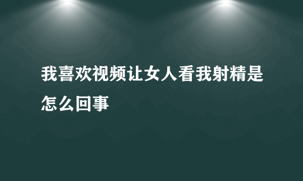 我喜欢视频让女人看我射精是怎么回事