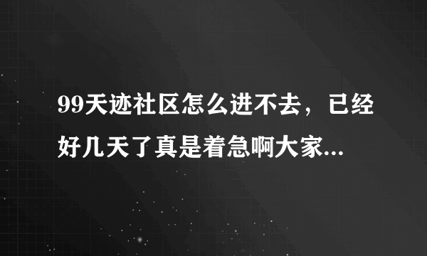 99天迹社区怎么进不去，已经好几天了真是着急啊大家知道为什么吗是不是还在维护啊。