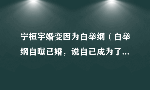 宁桓宇婚变因为白举纲（白举纲自曝已婚，说自己成为了已婚人士，白举纲的妻子是谁呢）八卦_飞外网