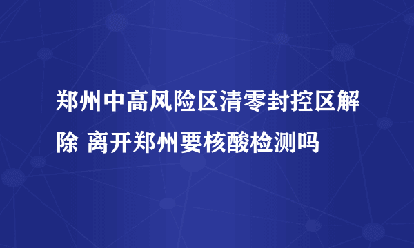 郑州中高风险区清零封控区解除 离开郑州要核酸检测吗