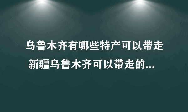 乌鲁木齐有哪些特产可以带走 新疆乌鲁木齐可以带走的特产有哪些