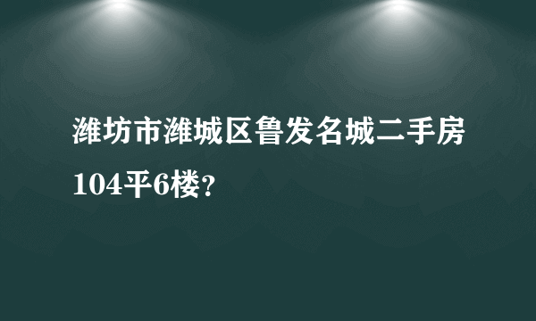 潍坊市潍城区鲁发名城二手房104平6楼？