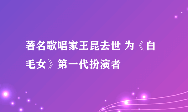 著名歌唱家王昆去世 为《白毛女》第一代扮演者