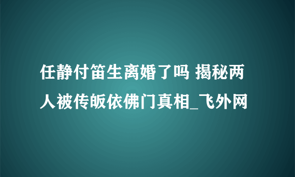 任静付笛生离婚了吗 揭秘两人被传皈依佛门真相_飞外网