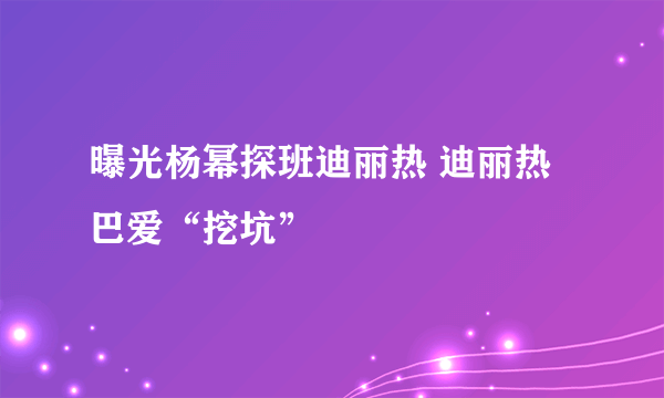 曝光杨幂探班迪丽热 迪丽热巴爱“挖坑”