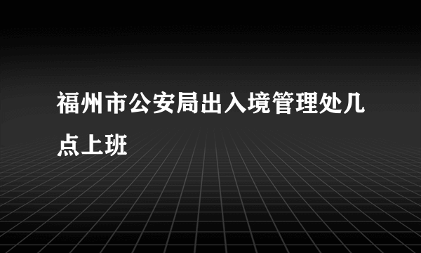 福州市公安局出入境管理处几点上班