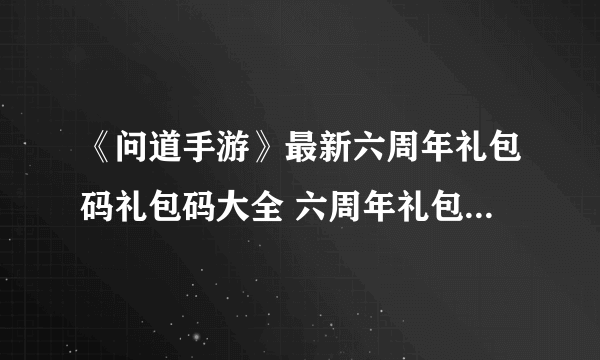 《问道手游》最新六周年礼包码礼包码大全 六周年礼包码礼包码是什么