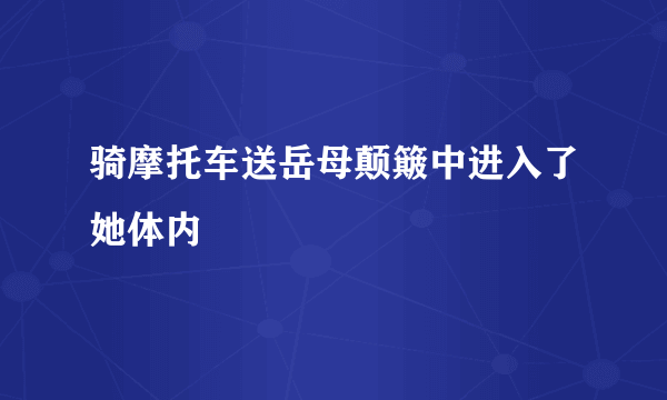 骑摩托车送岳母颠簸中进入了她体内