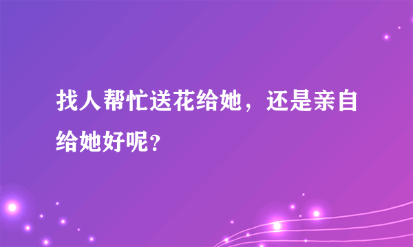 找人帮忙送花给她，还是亲自给她好呢？