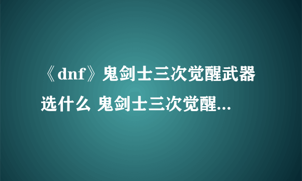 《dnf》鬼剑士三次觉醒武器选什么 鬼剑士三次觉醒武器有哪些