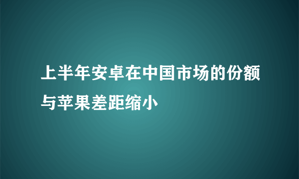 上半年安卓在中国市场的份额与苹果差距缩小