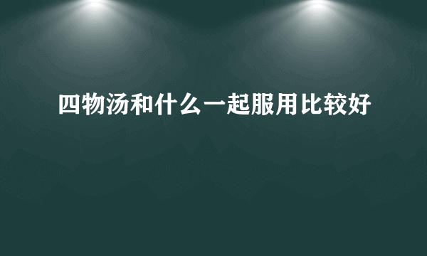 四物汤和什么一起服用比较好