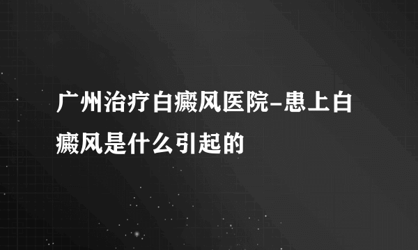 广州治疗白癜风医院-患上白癜风是什么引起的