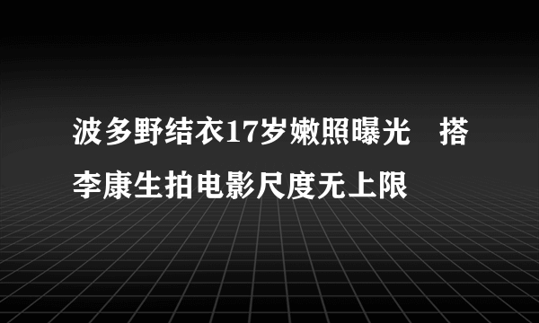 波多野结衣17岁嫩照曝光   搭李康生拍电影尺度无上限