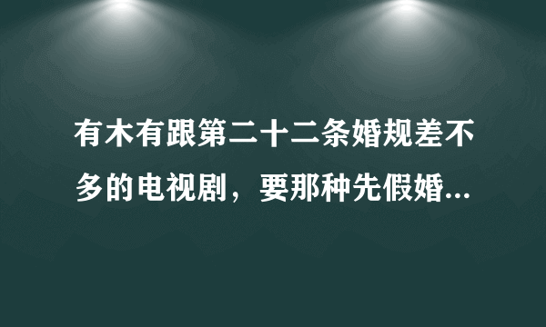 有木有跟第二十二条婚规差不多的电视剧，要那种先假婚后成真那种，比较搞笑点的，急！